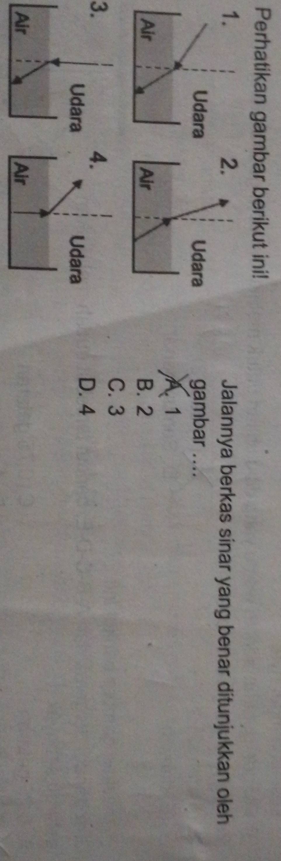 Perhatikan gambar berikut ini!
.
Jalannya berkas sinar yang benar ditunjukkan oleh
Udara gambar ....
A 1
Air B. 2
C. 3
3.
.
Udara
D. 4
Air