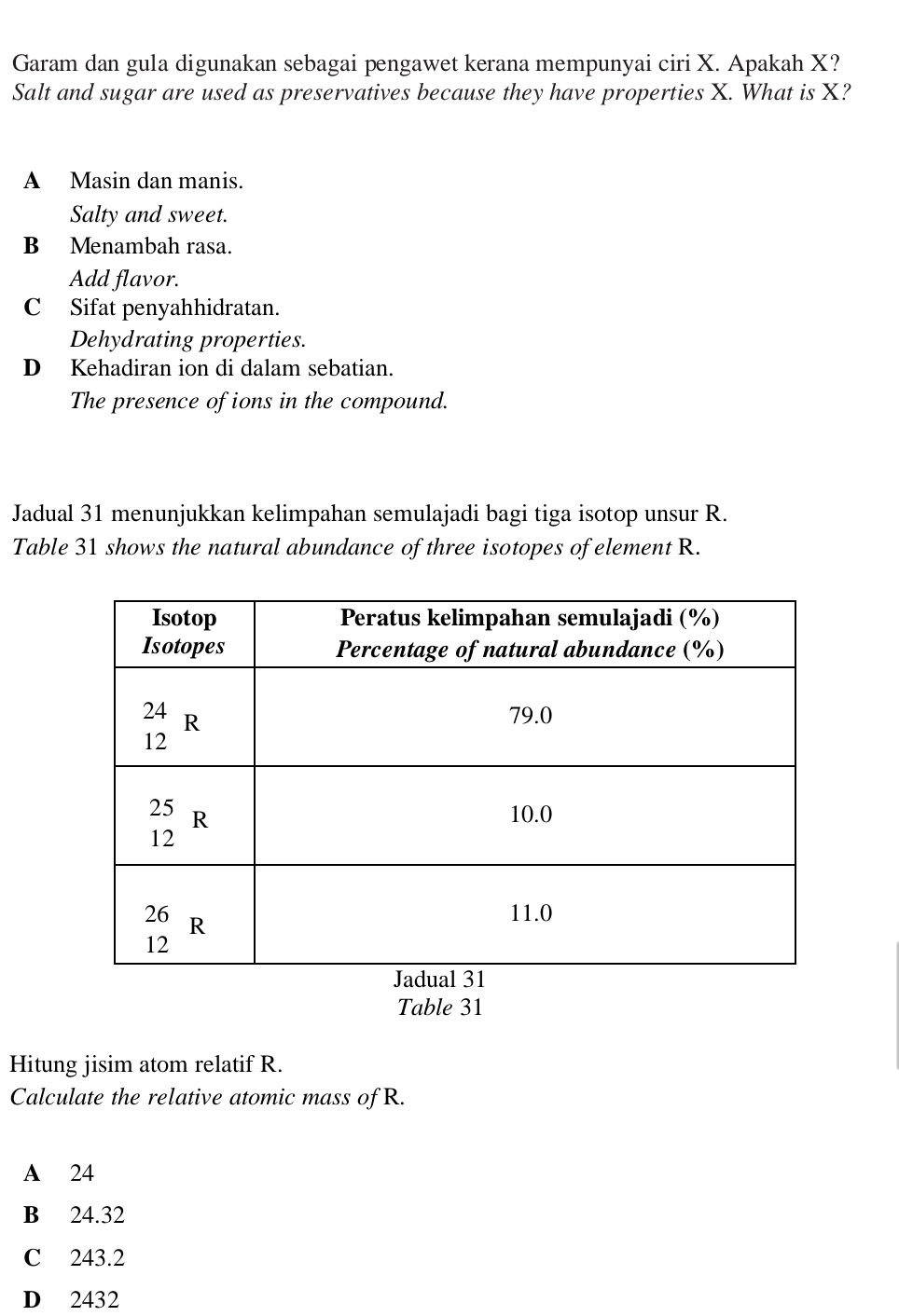 Garam dan gula digunakan sebagai pengawet kerana mempunyai ciri X. Apakah X?
Salt and sugar are used as preservatives because they have properties X. What is X?
A Masin dan manis.
Salty and sweet.
B Menambah rasa.
Add flavor.
C Sifat penyahhidratan.
Dehydrating properties.
D Kehadiran ion di dalam sebatian.
The presence of ions in the compound.
Jadual 31 menunjukkan kelimpahan semulajadi bagi tiga isotop unsur R.
Table 31 shows the natural abundance of three isotopes of element R.
Table 31
Hitung jisim atom relatif R.
Calculate the relative atomic mass of R.
A 24
B 24.32
C 243.2
D 2432