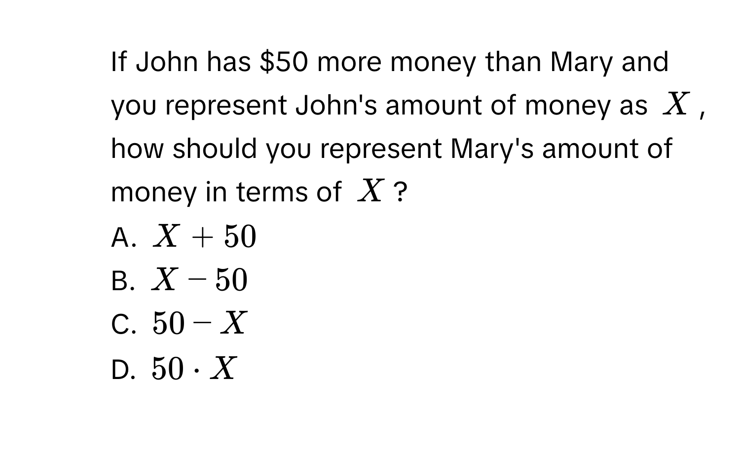 If John has $50 more money than Mary and you represent John's amount of money as $X$, how should you represent Mary's amount of money in terms of $X$? 
A. $X + 50$
B. $X - 50$
C. $50 - X$
D. $50 · X$