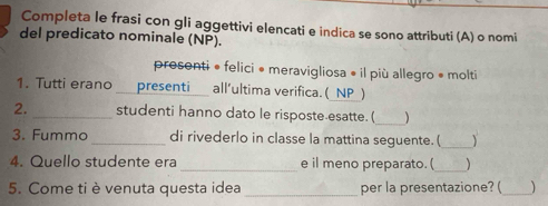 Completa le frasi con gli aggettivi elencati e indica se sono attributi (A) o nomi
del predicato nominale (NP).
prosenti • felici • meravigliosa • il più allegro • molti
1. Tutti erano presenti all’ultima verifica. (_NP_)
2. _studenti hanno dato le risposte esatte. (_ )
3. Fummo _di rivederlo in classe la mattina seguente. (_ 、
4. Quello studente era _e il meno preparato. ( _)
5. Come ti è venuta questa idea_ per la presentazione? ( _