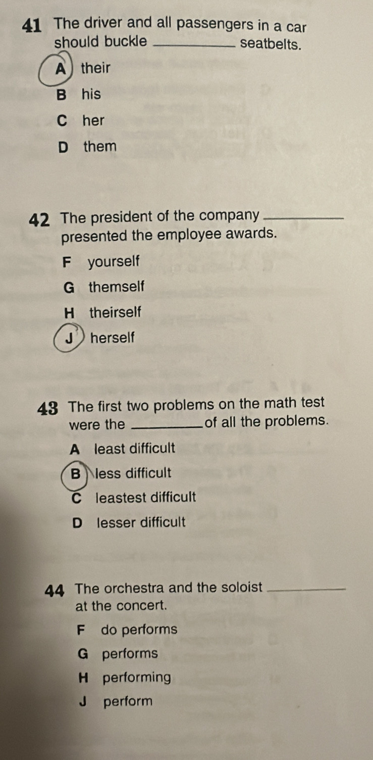 The driver and all passengers in a car
should buckle _seatbelts.
A ) their
B his
C her
D them
42 The president of the company_
presented the employee awards.
F yourself
G themself
H theirself
J herself
43 The first two problems on the math test
were the _of all the problems.
A least difficult
B less difficult
C leastest difficult
D lesser difficult
44 The orchestra and the soloist_
at the concert.
F do performs
G performs
H performing
J perform