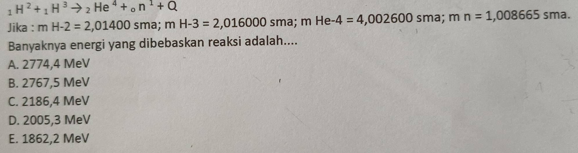 _1H^2+_1H^3to _2He^4+_0n^1+Q
Jika : mH-2=2,01400 sma; mH-3=2,016000sma; mHe-4=4,002600 sma; a mn=1,008665 sma.
Banyaknya energi yang dibebaskan reaksi adalah....
A. 2774,4 MeV
B. 2767,5 MeV
C. 2186,4 MeV
D. 2005,3 MeV
E. 1862,2 MeV