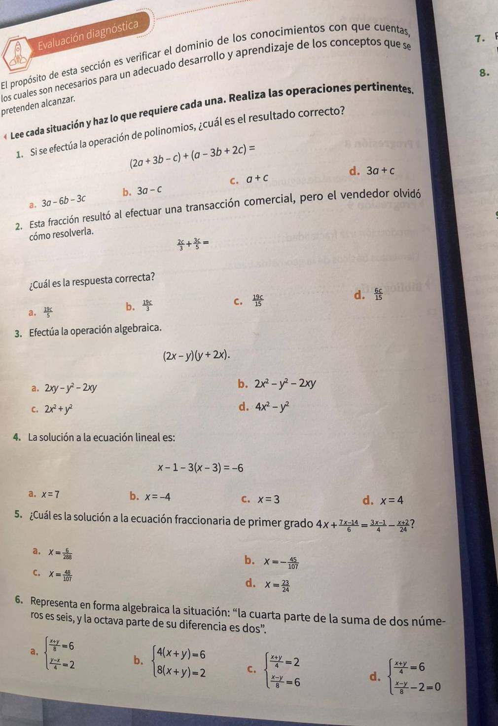 Evaluación diagnóstica
El propósito de esta sección es verificar el dominio de los conocimientos con que cuentas
los cuales son necesarios para un adecuado desarrollo y aprendizaje de los conceptos que se
7.
8.
pretenden alcanzar.
« Lee cada situación y haz lo que requiere cada una. Realiza las operaciones pertinentes
1. Si se efectúa la operación de polinomios, ¿cuál es el resultado correcto?
(2a+3b-c)+(a-3b+2c)=
C. a+c d. 3a+c
d. 3a-6b-3c b. 3a-c
2. Esta fracción resultó al efectuar una transacción comercial, pero el vendedor olvidó
cómo resolverla.
 2c/3 + 3c/5 =
¿Cuál es la respuesta correcta?
a.  19c/5 
b.  19c/3  d.  6c/15 
C.  19c/15 
3. Efectúa la operación algebraica.
(2x-y)(y+2x).
a. 2xy-y^2-2xy
b. 2x^2-y^2-2xy
C. 2x^2+y^2 d. 4x^2-y^2
4. La solución a la ecuación lineal es:
x-1-3(x-3)=-6
a. x=7 b. x=-4 C. x=3
d. x=4
5.  ¿Cuál es la solución a la ecuación fraccionaria de primer grado 4x+ (7x-14)/6 = (3x-1)/4 - (x+2)/24  7
a. X= 6/288 
b. X=- 45/107 
C. X= 48/107 
d. X= 23/24 
6. Representa en forma algebraica la situación: “la cuarta parte de la suma de dos núme-
ros es seis, y la octava parte de su diferencia es dos”.
a. beginarrayl  (x+y)/6 =6  (y-x)/4 =2endarray. b. beginarrayl 4(x+y)=6 8(x+y)=2endarray. C. beginarrayl  (x+y)/4 =2  (x-y)/8 =6endarray.
d. beginarrayl  (x+y)/4 =6  (x-y)/8 -2=0endarray.