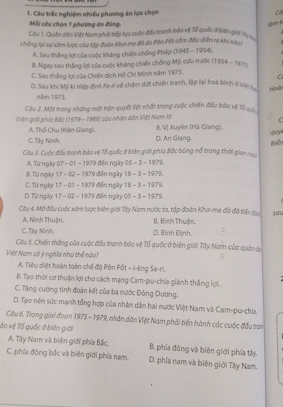 Câu trắc nghiệm nhiều phương án lựa chọn
ca
Mỗi câu chọn 1 phương án đúng. Jàm te
Câu 1. Quân dân Việt Nam phải tiếp tục cuộc đấu tranh bảo vệ Tổ quốc ở biên giới Tấy Na
chống lại sự xâm lược của tập đoàn Khơ-me đỏ do Pôn Pốt cầm đầu diễn ra khi nào?
A. Sau thắng lợi của cuộc kháng chiến chống Pháp (1945-1954)
B. Ngay sau thắng lợi của cuộc kháng chiến chống Mỹ, cứu nước (1954-1975).
C. Sau thắng lợi của Chiến dịch Hồ Chí Minh năm 1975.
C
D. Sau khi Mỹ kí Hiệp định Pa-ri về chấm dứt chiến tranh, lập lại hoà bình ở Việt Nam Hoàr
năm 1973.
Câu 2. Một trong những mặt trận quyết liệt nhất trong cuộc chiến đấu bảo vệ Tổ quốc
biên giới phía Bắc (1979 - 1989) của nhân dân Việt Nam là
C
A. Thổ Chu (Kiên Giang). B. Vị Xuyên (Hà Giang).
quy
C. Tây Ninh. D. An Giang.
Biển
Câu 3. Cuộc đấu tranh bảo vệ Tổ quốc ở biên giới phía Bắc bùng nổ trong thời gian nào?
A. Từ ngày 07-01 - 1979 đến ngày 05-3-1979.
B. Từ ngày 17-02 - 1979 đến ngày 18-3-1979.
C. Từ ngày 17 - 01 - 1979 đến ngày 18-3-1979.
D. Từ ngày 1 7-02 - 1979 đến ngày 05-3-1979.
Câu 4. Mở đầu cuộc xâm lược biên giới Tây Nam nước ta, tập đoàn Khơ-me đỏ đã tiến đánh sau
A. Ninh Thuận. B. Bình Thuận.
C. Tây Ninh. D. Bình Định.
Câu 5. Chiến thắng của cuộc đấu tranh bảo vệ Tổ quốc ở biên giới Tây Nam của quân dờ
Việt Nam có ý nghĩa như thế nào?
A. Tiêu diệt hoàn toàn chế độ Pôn Pốt - I-êng Sa-ri.
B. Tạo thời cơ thuận lợi cho cách mạng Cam-pu-chia giành thắng lợi.
C. Tăng cường tình đoàn kết của ba nước Đông Dương.
D. Tạo nên sức mạnh tổng hợp của nhân dân hai nước Việt Nam và Cam-pu-chia.
Câu 6. Trong giai đoạn 1975 - 1979, nhân dân Việt Nam phải tiến hành các cuộc đấu tranh
áo vệ Tổ quốc ở biên giới
A. Tây Nam và biên giới phía Bắc. B. phía đông và biên giới phía tây.
C. phía đông bắc và biên giới phía nam. D. phía nam và biên giới Tây Nam.