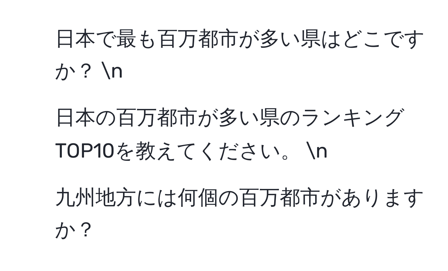 日本で最も百万都市が多い県はどこですか？  n  
2. 日本の百万都市が多い県のランキングTOP10を教えてください。  n  
3. 九州地方には何個の百万都市がありますか？