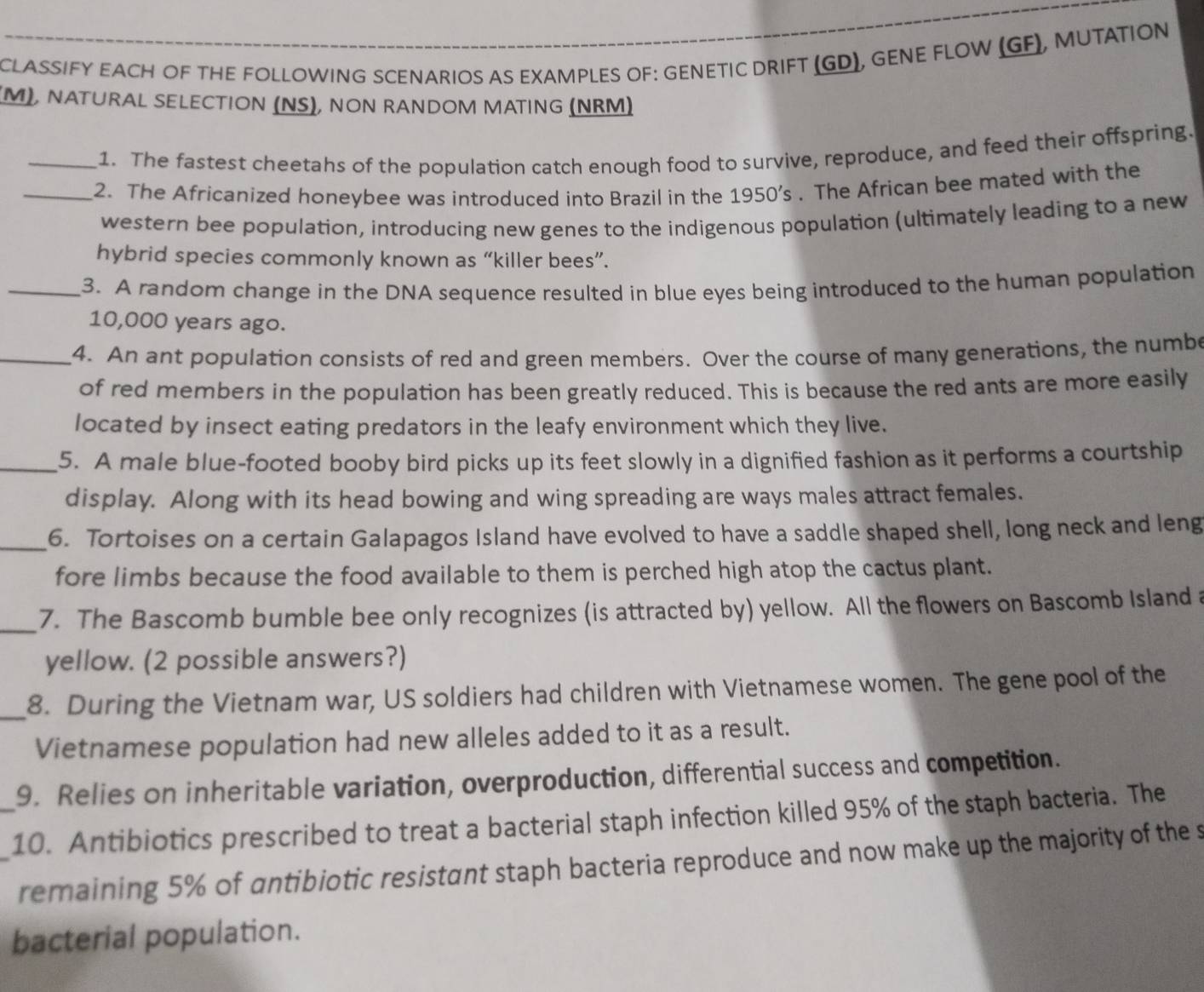 CLASSIFY EACH OF THE FOLLOWING SCENARIOS AS EXAMPLES OF: GENETIC DRIFT (GD), GENE FLOW (GF), MUTATION 
M), NATURAL SELECTION (NS), NON RANDOM MATING (NRM) 
_1. The fastest cheetahs of the population catch enough food to survive, reproduce, and feed their offspring. 
_2. The Africanized honeybee was introduced into Brazil in the 1950’s . The African bee mated with the 
western bee population, introducing new genes to the indigenous population (ultimately leading to a new 
hybrid species commonly known as “killer bees”. 
_3. A random change in the DNA sequence resulted in blue eyes being introduced to the human population
10,000 years ago. 
_4. An ant population consists of red and green members. Over the course of many generations, the numbe 
of red members in the population has been greatly reduced. This is because the red ants are more easily 
located by insect eating predators in the leafy environment which they live. 
_5. A male blue-footed booby bird picks up its feet slowly in a dignified fashion as it performs a courtship 
display. Along with its head bowing and wing spreading are ways males attract females. 
_6. Tortoises on a certain Galapagos Island have evolved to have a saddle shaped shell, long neck and leng 
fore limbs because the food available to them is perched high atop the cactus plant. 
_7. The Bascomb bumble bee only recognizes (is attracted by) yellow. All the flowers on Bascomb Island a 
yellow. (2 possible answers?) 
_8. During the Vietnam war, US soldiers had children with Vietnamese women. The gene pool of the 
Vietnamese population had new alleles added to it as a result. 
9. Relies on inheritable variation, overproduction, differential success and competition. 
_10. Antibiotics prescribed to treat a bacterial staph infection killed 95% of the staph bacteria. The 
remaining 5% of antibiotic resistant staph bacteria reproduce and now make up the majority of the s 
bacterial population.