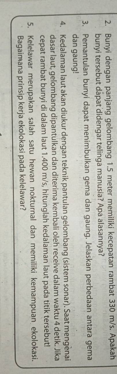 Bunyi dengan panjang gelombang 1.5 meter memiliki kecepatan rambat 330 m/s. Apakah 
bunyi tersebut dapat didengar telinga manusia? Apa alasannya? 
3. Pemantulan bunyi dapat menimbulkan gema dan gaung. Jelaskan perbedaan antara gema 
dan gaung! 
4. Kedalaman laut akan diukur dengan teknik pantulan gelombang (sistem sonar). Saat mengenai 
dasar laut, gelombang dipantulkan dan diterima kembali oleh receive dalam waktu 4 detik. Jika 
cepat rambat bunyi di dalam laut 1.400 m/s, hitunglah kedalaman laut pada titik tersebut! 
5. Kelelawar merupakan salah satu hewan nokturnal dan memiliki kemampuan ekolokasi. 
Bagaimana prinsip kerja ekolokasi pada kelelawar?