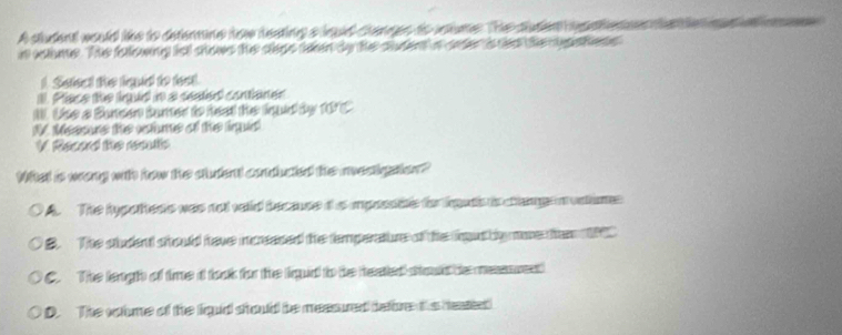 A student would like to deterne ige teating a lad stanges to anume. The suden pateen
i caume. The fetowing tst shows the cleps taen by the cdent i cter is tee the egtens 
1. Seect the fudd to teat.
l. Piace the ind in a sested contianer
W. Use a Buncen bumer to heat the iqd by 1075
I. Messue the vcume of the inud
V Racad the resulls
Wiat is wong with how the student coducted the meetgaton?
The hypothess was not velld because it s impossibe the lats is chana n vntim
B. The sludent should have moreased the temperature of the fout by moe ten
C. The leagh of time id took for the liqid to be heated stout be meanses
D. The voume of the liquid should be measured befbre ths heased