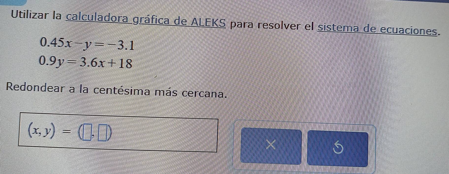 Utilizar la calculadora gráfica de ALEKS para resolver el sistema de ecuaciones.
0.45x-y=-3.1
0.9y=3.6x+18
Redondear a la centésima más cercana.
(x,y)=