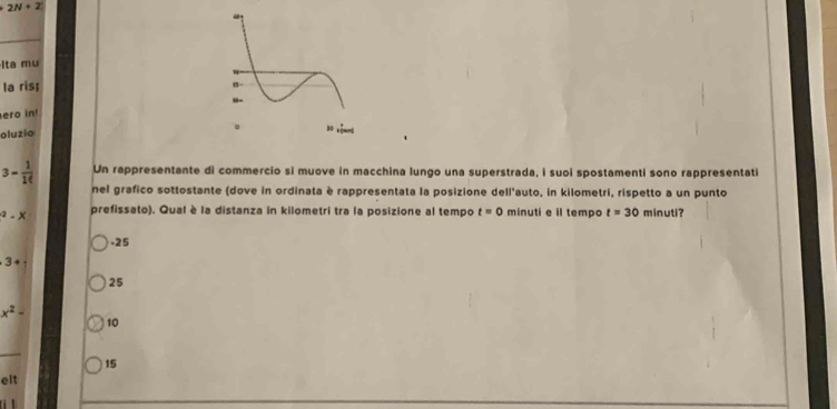 2N+2
Ita mụ
la ris;
ero in!
oluzio
3- 1/10  Un rappresentante di commercio si muove in macchina lungo una superstrada, i suoi spostamenti sono rappresentati
nel grafico sottostante (dove in ordinata è rappresentata la posizione dell'auto, in kilometri, rispetto a un punto^2-X prefissato). Qual è la distanza in kilometri tra la posizione al tempo t=0 minuti e il tempo t=30 minuti?. 25
3+ :
25
x^2-
10
15
elt
.