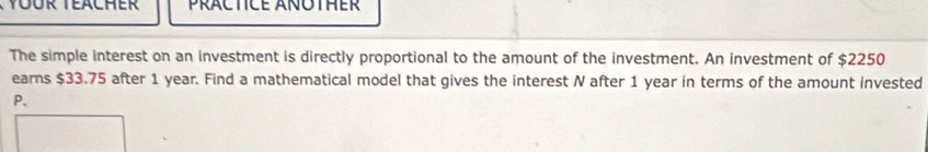 PRACTICE AÑOTHER 
The simple interest on an investment is directly proportional to the amount of the investment. An investment of $2250
earns $33.75 after 1 year. Find a mathematical model that gives the interest N after 1 year in terms of the amount invested
P 、