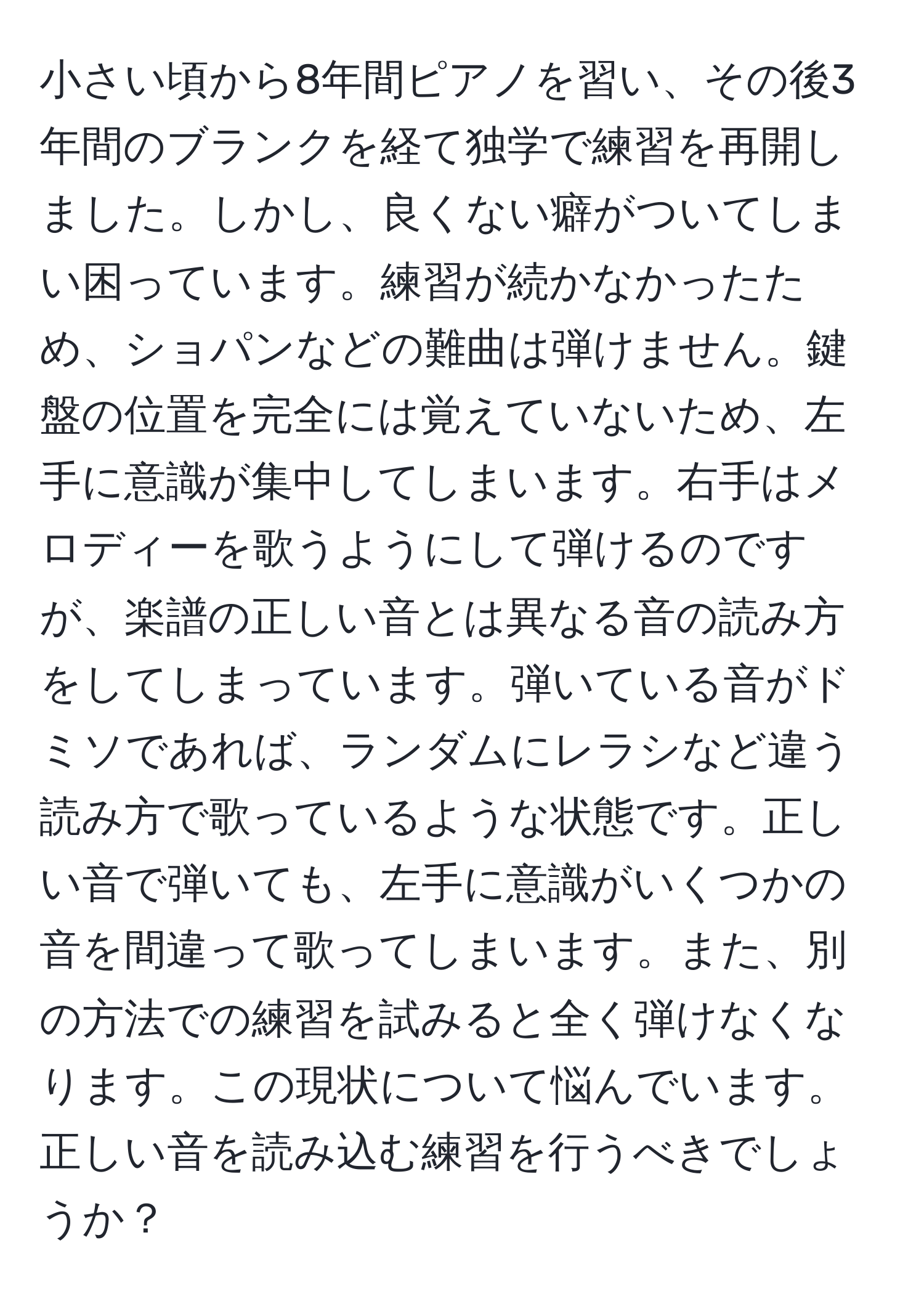 小さい頃から8年間ピアノを習い、その後3年間のブランクを経て独学で練習を再開しました。しかし、良くない癖がついてしまい困っています。練習が続かなかったため、ショパンなどの難曲は弾けません。鍵盤の位置を完全には覚えていないため、左手に意識が集中してしまいます。右手はメロディーを歌うようにして弾けるのですが、楽譜の正しい音とは異なる音の読み方をしてしまっています。弾いている音がドミソであれば、ランダムにレラシなど違う読み方で歌っているような状態です。正しい音で弾いても、左手に意識がいくつかの音を間違って歌ってしまいます。また、別の方法での練習を試みると全く弾けなくなります。この現状について悩んでいます。正しい音を読み込む練習を行うべきでしょうか？