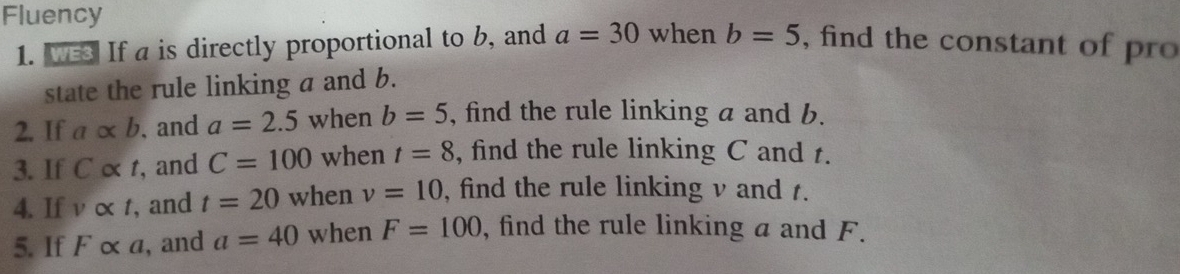 Fluency , find the constant of pro 
1. wes If a is directly proportional to b, and a=30 when b=5
state the rule linking a and b. 
2. If aalpha b , and a=2.5 when b=5 , find the rule linking a and b. 
3. If Calpha t , and C=100 when t=8 , find the rule linking C and t. 
4. If valpha t , and t=20 when v=10 , find the rule linking v and t. 
5. If F α a, and a=40 when F=100 , find the rule linking a and F.