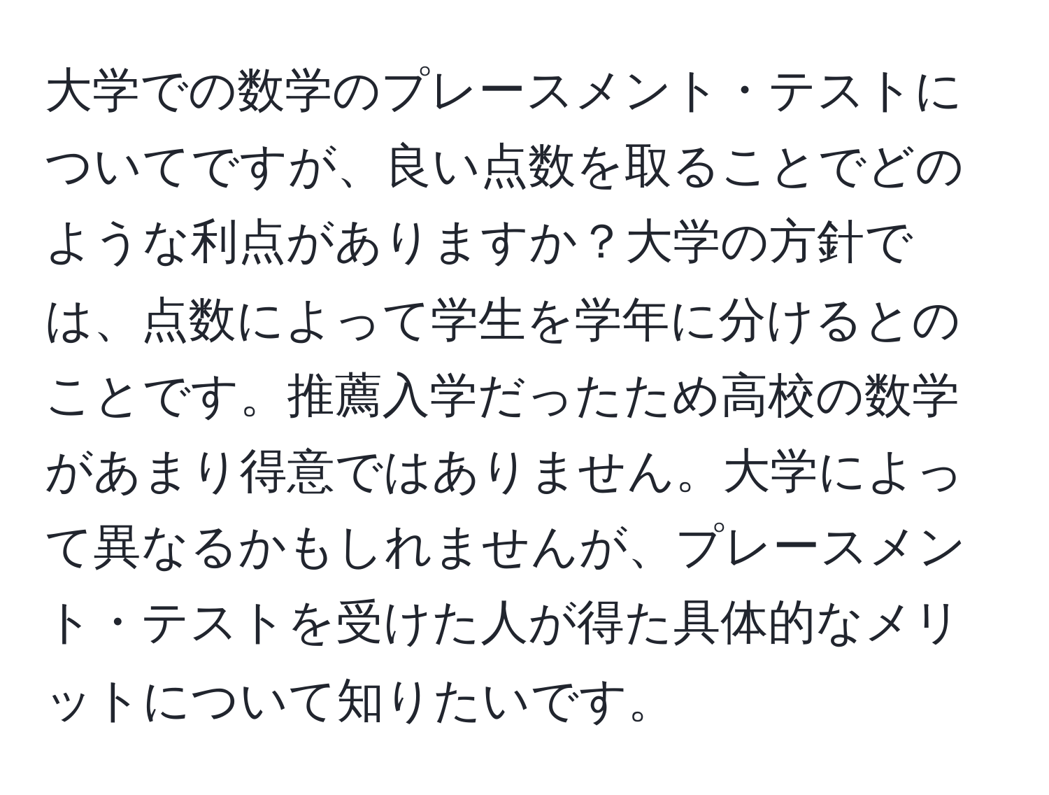 大学での数学のプレースメント・テストについてですが、良い点数を取ることでどのような利点がありますか？大学の方針では、点数によって学生を学年に分けるとのことです。推薦入学だったため高校の数学があまり得意ではありません。大学によって異なるかもしれませんが、プレースメント・テストを受けた人が得た具体的なメリットについて知りたいです。