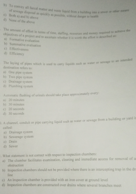 b) To convey all faccal matter and waste liquid from a building into a sewer or other meam
of sewage disposal as quickly as possible, without danger to health
c) Both a) and b) above
d) None of the above
The amount of effort in terms of time, staffing, resources and money required to achieve the
objectives of a project and to ascertain whether it is worth the effort is described as
a) Formative evaluation
b) Summative evaluation
c) Effectiveness
d) Efficiency
The laying of pipes which is used to carry liquids such as water or sewage to an intended
destination refers to:
a) One pipe system
b) Two pipe system
c) Drainage system
d) Plumbing system
Automatic flushing of urinals should take place approximately every:
a) 20 minutes
b) 30 minutes
c 20 seconds
d) 30 seconds
0. A channel, conduit or pipe carrying liquid such as water or sewage from a building or yard is
called:
a) Drainage system
b) Sewerage system
c) Drain
d) Sewer
. What statement is not correct with respect to inspection chambers:
a) The chamber facilitates examination, cleaning and immediate access for removal of a
obstruction
b) Inspection chambers should not be provided where there is an intercepting trap in the dr
Iine
c) An inspection chamber is provided with an iron cover at ground level
d) Inspection chambers are constructed over drains where several branches meet