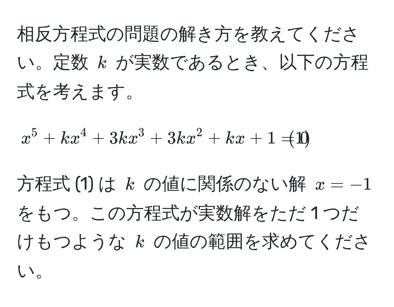 相反方程式の問題の解き方を教えてください。定数 $k$ が実数であるとき、以下の方程式を考えます。[x^(5 + kx^4 + 3kx^3 + 3kx^2 + kx + 1 = 0 tag1)]方程式 (1) は $k$ の値に関係のない解 $x = -1$ をもつ。この方程式が実数解をただ 1 つだけもつような $k$ の値の範囲を求めてください。