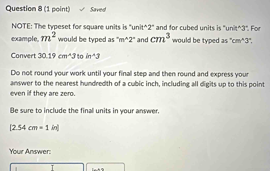 Saved 
NOTE: The typeset for square units is "unit^(2" and for cubed units is "uni t^wedge)3'' For 
example, m^2 would be typed as 'i m^(wedge)2'' and cm^3 would be typed as " cm^(wedge)3''. 
Convert 30.19cm^(wedge)3 to in^(wedge)3
Do not round your work until your final step and then round and express your 
answer to the nearest hundredth of a cubic inch, including all digits up to this point 
even if they are zero. 
Be sure to include the final units in your answer.
[2.54cm=1in]
Your Answer: 

I