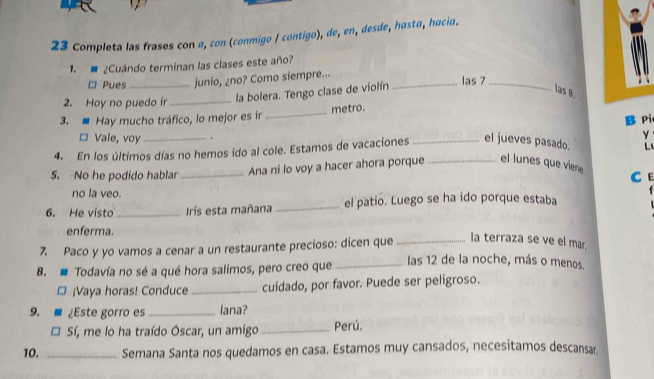 Completa las frases con a, con (conmigo / contigo), de, en, desde, hasta, hacia. 
1. ¿Cuándo terminan las clases este año? 
□ Pues_ junio, ¿no? Como siempre... _las 7_ 
2. Hoy no puedo ir_ 
la bolera. Tengo clase de violín 
las 8. 
3. Hay mucho tráfico, lo mejor es ir _metro. 
¤ Vale, voy 
y 
4. En los últimos días no hemos ido al cole. Estamos de vacaciones _el jueves pasado. B Pi 
L 
5. No he podido hablar_ Ana ni lo voy a hacer ahora porque _el lunes que viene C E 
no la veo. 
6. He visto_ Irís esta mañana _el patio. Luego se ha ido porque estaba 
enferma. 
7. Paco y yo vamos a cenar a un restaurante precioso: dicen que_ 
la terraza se ve el ma 
8. Todavía no sé a qué hora salimos, pero creo que _las 12 de la noche, más o menos. 
¡Vaya horas! Conduce _cuidado, por favor. Puede ser peligroso. 
9. ¿Este gorro es _lana? 
Sí, me lo ha traído Óscar, un amigo _Perú. 
10. _Semana Santa nos quedamos en casa. Estamos muy cansados, necesitamos descansar.