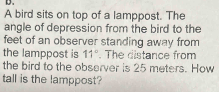 A bird sits on top of a lamppost. The 
angle of depression from the bird to the 
feet of an observer standing away from 
the lamppost is 11°. The distance from 
the bird to the observer is 25 meters. How 
tall is the lamppost?