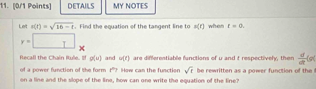 DETAILS MY NOTES 
Let s(t)=sqrt(16-t). Find the equation of the tangent line to s(t) when t=0.
y= □ * 
Recall the Chain Rule. If g(u) and u(t) are differentiable functions of u and t respectively, then  d/dt (g(
of a power function of the form t^n ? How can the function sqrt(t) be rewritten as a power function of the 
on a line and the slope of the line, how can one write the equation of the line?