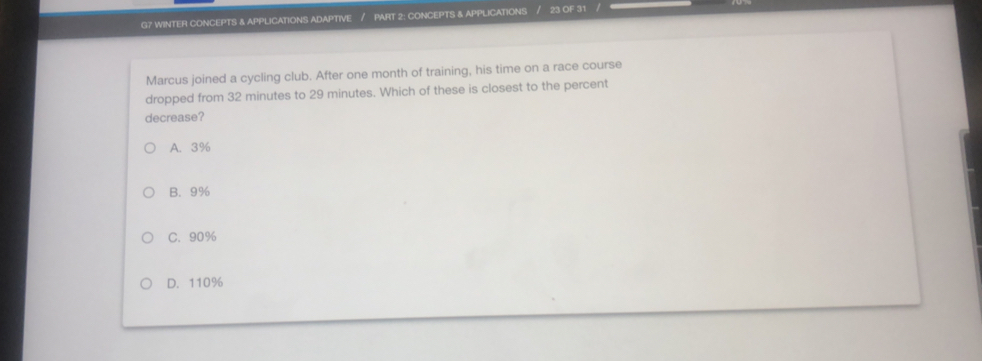 G7 WINTER CONCEPTS & APPLICATIONS ADAPTIVE / PART 2: CONCEPTS & APPLICATIONS 23 OF 31 
Marcus joined a cycling club. After one month of training, his time on a race course
dropped from 32 minutes to 29 minutes. Which of these is closest to the percent
decrease?
A. 3%
B. 9%
C. 90%
D. 110%