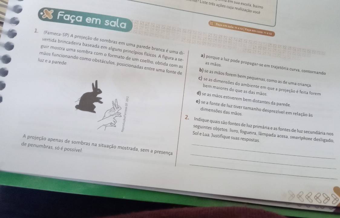 éa ém sua escola, bairro
Le ? Liste três ações cuja realização você
X Faça em sala
Faça em sala, 11 e 52.| Faça em casa. 15 e 12
= = ========

vertida brincadeira baseada em alguns princípios físicos. A figura a se- as mãos
1. (Fameca-SP) A projeção de sombras em uma parede branca é uma di- a) porque a luz pode propagar-se em trajetória curva, contornando
guir mostra uma sombra com o formato de um coelho, obtida com as
nãos funcionando como obstáculos, posicionadas entre uma fonte de b) se as mãos forem bem pequenas, como as de uma criança
luz e a parede c) se as dimensões do ambiente em que a projeção é feita forem
bem maiores do que as das mãos.
d) se as mãos estiverem bem distantes da parede.
e) se a fonte de luz tiver tamanho desprezível em relação às
dimensões das mãos
2. Indique quais são fontes de luz primária e as fontes de luz secundária nos
seguintes objetos: livro, fogueira, lâmpada acesa, smartphone desligado,
Sol e Lua. Justifique suas respostas.
_
A projeção apenas de sombras na situação mostrada, sem a presença_
de penumbras, só é possível:
_