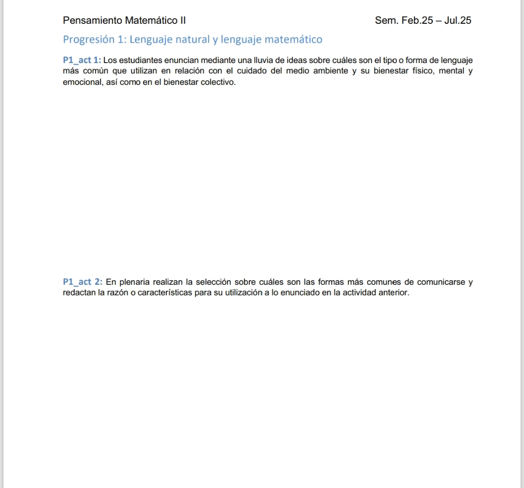 Pensamiento Matemático II Sem. Feb.25 - Jul.25 
Progresión 1: Lenguaje natural y lenguaje matemático 
P1_act 1: Los estudiantes enuncian mediante una lluvia de ideas sobre cuáles son el tipo o forma de lenguaje 
más común que utilizan en relación con el cuidado del medio ambiente y su bienestar físico, mental y 
emocional, así como en el bienestar colectivo. 
P1_act 2: En plenaria realizan la selección sobre cuáles son las formas más comunes de comunicarse y 
redactan la razón o características para su utilización a lo enunciado en la actividad anterior.
