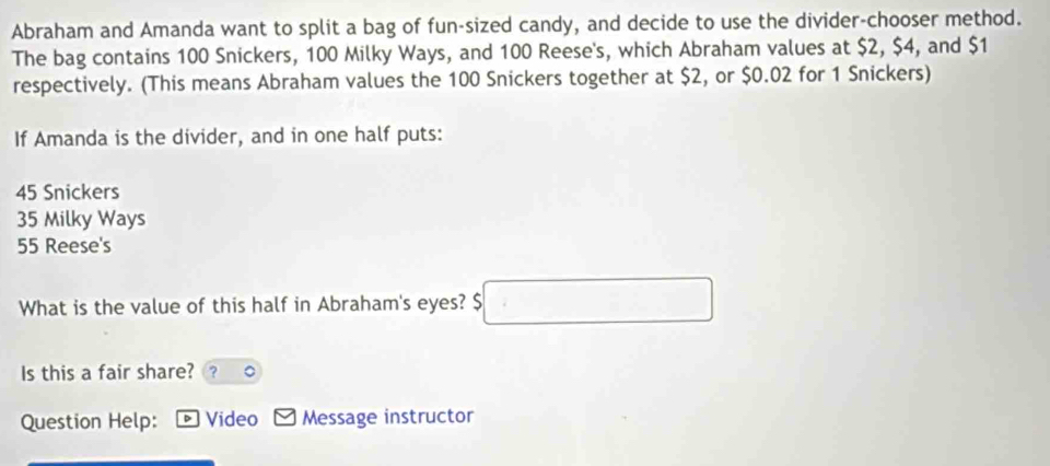 Abraham and Amanda want to split a bag of fun-sized candy, and decide to use the divider-chooser method.
The bag contains 100 Snickers, 100 Milky Ways, and 100 Reese's, which Abraham values at $2, $4, and $1
respectively. (This means Abraham values the 100 Snickers together at $2, or $0.02 for 1 Snickers)
If Amanda is the divider, and in one half puts:
45 Snickers
35 Milky Ways
55 Reese's
What is the value of this half in Abraham's eyes? $ 5□
Is this a fair share? ?
Question Help: Video Message instructor