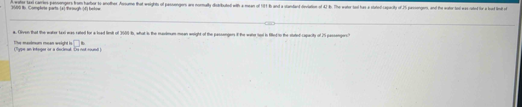 A water taxi carries passengers from harbor to another. Assume that weights of passengers are normally distributed with a mean of 181 Ib and a standard deviation of 2 ib. The water taxi has a stated capacity of 25 passengers, and the water tad was rated for a load limit of
3500 Ib. Complete parts (a) through (d) below. 
a. Given that the water taxi was rated for a load limit of 3500 Ib, what is the maximum mean weight of the passengers if the water taxi is filled to the stated capacity of 25 passengers? 
The maximum mean weight is □ B
(Type an integer or a decimal. Do not round.)