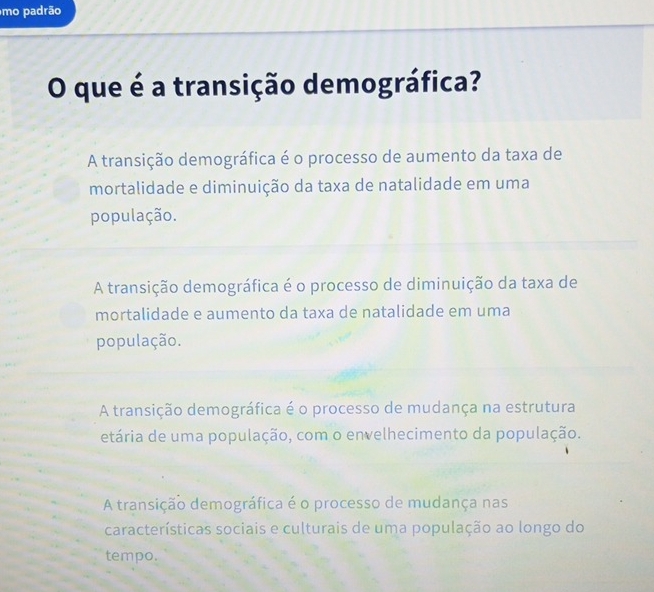 mo padrão
O que é a transição demográfica?
A transição demográfica é o processo de aumento da taxa de
mortalidade e diminuição da taxa de natalidade em uma
população.
A transição demográfica é o processo de diminuição da taxa de
mortalidade e aumento da taxa de natalidade em uma
população.
A transição demográfica é o processo de mudança na estrutura
etária de uma população, com o envelhecimento da população.
A transição demográfica é o processo de mudança nas
características sociais e culturais de uma população ao longo do
tempo.