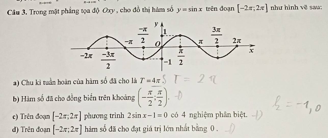 Trong mặt phẳng tọa độ Oxy , cho đồ thị hàm số y=sin x trên đoạn [-2π ;2π ] như hình vẽ sau:
a) Chu kì tuần hoàn của hàm số đã cho là T=4π
b) Hàm số đã cho đồng biến trên khoảng (- π /2 ; π /2 ).
c) Trên đoạn [-2π ;2π ] phương trình 2sin x-1=0 có 4 nghiệm phân biệt.
d) Trên đoạn [-2π ;2π ] hàm số đã cho đạt giá trị lớn nhất bằng 0 .