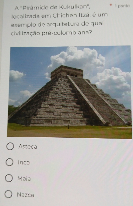 A ''Pirâmide de Kukulkan'', 1 ponto
localizada em Chichen Itzá, é um
exemplo de arquitetura de qual
civilização pré-colombiana?
Asteca
Inca
Maia
Nazca