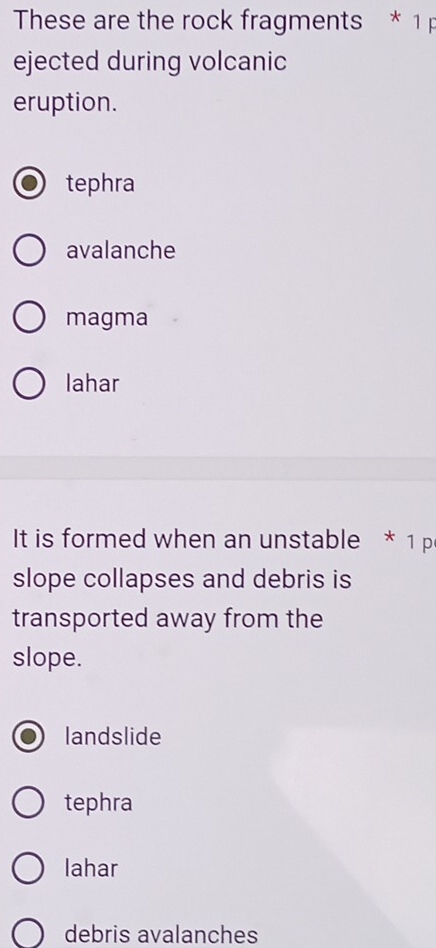 These are the rock fragments * 1 p
ejected during volcanic
eruption.
tephra
avalanche
magma
lahar
It is formed when an unstable * 1 p
slope collapses and debris is
transported away from the
slope.
landslide
tephra
lahar
debris avalanches