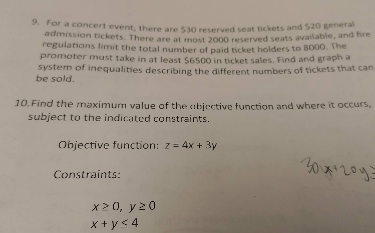 For a concert event, there are $30 reserved seat tickets and $20 general
admission tickets. There are at most 2000 reserved seats available, and fire
regulations limit the total number of paid ticket holders to 8000. The
promoter must take in at least $6500 in ticket sales. Find and graph a
system of inequalities describing the different numbers of tickets that can
be sold.
10.Find the maximum value of the objective function and where it occurs,
subject to the indicated constraints.
Objective function: z=4x+3y
Constraints:
x≥ 0, y≥ 0
x+y≤ 4