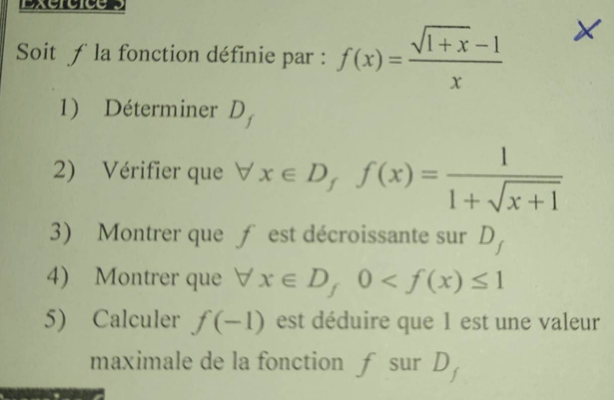 Soit f la fonction définie par : f(x)= (sqrt(1+x)-1)/x 
1) Déterminer D_f
2) Vérifier que forall x∈ D, f(x)= 1/1+sqrt(x+1) 
3) Montrer que ƒ est décroissante sur D
4) Montrer que forall x∈ D, 0
5) Calculer f(-1) est déduire que 1 est une valeur 
maximale de la fonction ƒ sur D