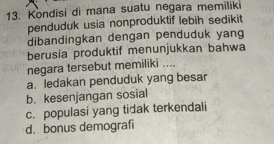 Kondisi di mana suatu negara memiliki
penduduk usia nonproduktif lebih sedikit
dibandingkan dengan penduduk yang
berusia produktif menunjukkan bahwa
negara tersebut memiliki ....
a. ledakan penduduk yang besar
b. kesenjangan sosial
c. populasi yang tidak terkendali
d. bonus demografi