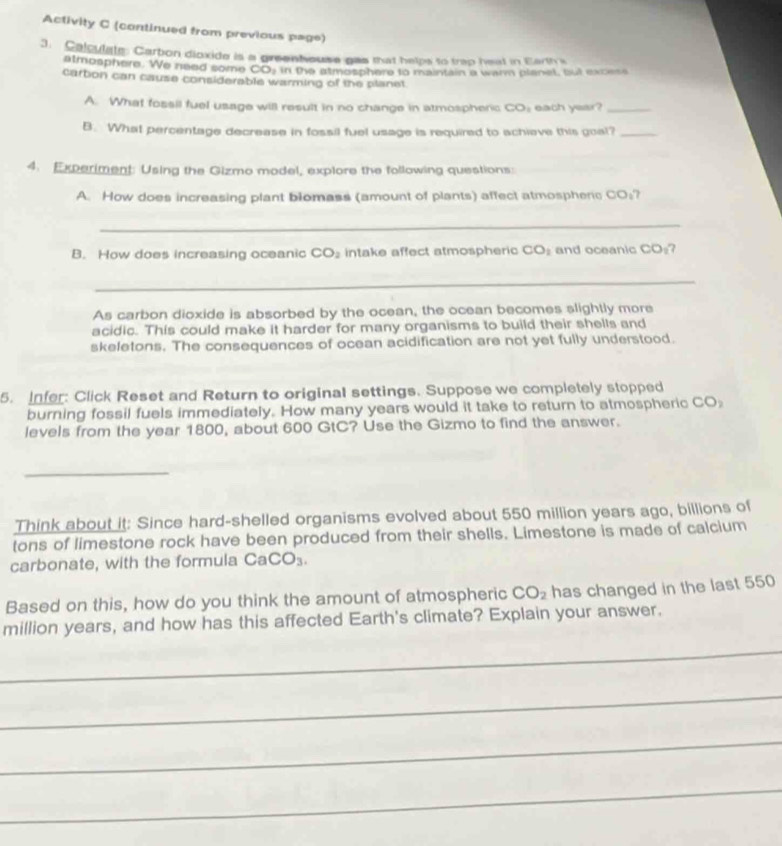 Activity C (continued from previous page) 
3. Calculate: Carton dioxide is a greenhouse gas that helps to trap heat in Earth's 
atmosphere. We need some COj in the atmosphere to maintain a warm planet, but excess 
carbon can cause considerable warming of the planet 
A. What fossil fuel usage will result in no change in atmospherc CO_1 each year?_ 
B. What percentage decrease in fossil fuel usage is required to achieve this goal?_ 
4. Experiment: Using the Gizmo model, explore the following questions: 
A. How does increasing plant blomass (amount of plants) affect atmospherc CO_1 7
_ 
B. How does increasing oceanic CO_2 intake affect atmospheric CO_2 and oceanic CO_1 7 
_ 
As carbon dioxide is absorbed by the ocean, the ocean becomes slightly more 
acidic. This could make it harder for many organisms to build their shells and 
skeletons. The consequences of ocean acidification are not yet fully understood. 
5. Infer: Click Reset and Return to original settings. Suppose we completely stopped 
burning fossil fuels immediately. How many years would it take to return to atmospheric CO 
levels from the year 1800, about 600 GtC? Use the Gizmo to find the answer. 
_ 
Think about it: Since hard-shelled organisms evolved about 550 million years ago, billions of 
tons of limestone rock have been produced from their shells. Limestone is made of calcium 
carbonate, with the formula Ca CO_3. 
Based on this, how do you think the amount of atmospheric CO_2 has changed in the last 550
million years, and how has this affected Earth's climate? Explain your answer. 
_ 
_ 
_ 
_