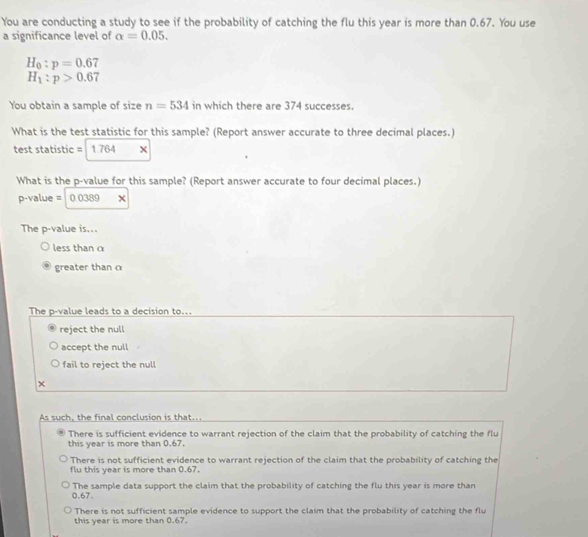 You are conducting a study to see if the probability of catching the flu this year is more than 0.67. You use
a significance level of alpha =0.05.
H_0:p=0.67
H_1:p>0.67
You obtain a sample of size n=534 in which there are 374 successes.
What is the test statistic for this sample? (Report answer accurate to three decimal places.)
test statistic = 1.764
What is the p -value for this sample? (Report answer accurate to four decimal places.)
p-value = 0.0389 ×
The p -value is...
less than α
greater than α
The p -value leads to a decision to...
reject the null
accept the null
fail to reject the null
×
As such, the final conclusion is that...
There is sufficient evidence to warrant rejection of the claim that the probability of catching the flu
this year is more than 0.67.
There is not sufficient evidence to warrant rejection of the claim that the probability of catching the
flu this year is more than 0.67.
The sample data support the claim that the probability of catching the flu this year is more than
0.67.
There is not sufficient sample evidence to support the claim that the probability of catching the flu
this year is more than 0.67.