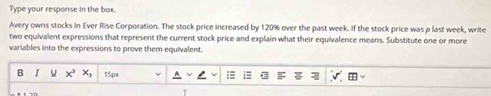 Type your response in the box. 
Avery owns stocks in Ever Rise Corporation. The stock price increased by 120% over the past week. If the stock price was p last week, write 
two equivalent expressions that represent the current stock price and explain what their equivalence means. Substitute one or more 
variables into the expressions to prove them equivalent. 
B I x^2 X_2 50°