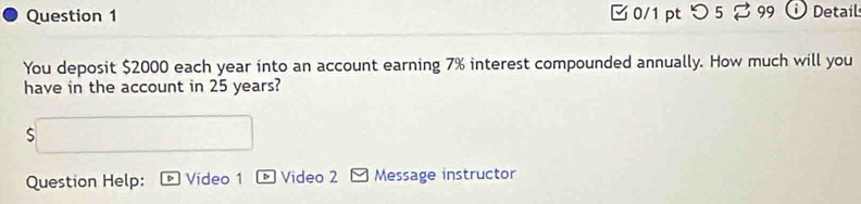 □ 0/1 pt つ 5 % 99 Detail 
You deposit $2000 each year into an account earning 7% interest compounded annually. How much will you 
have in the account in 25 years? 
S 
Question Help: Video 1 Video 2 Message instructor