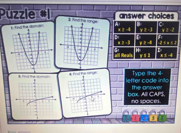 Püzzle #1 answer choices
2: Find the ran A B: C
nd the domain:
x≥ -4 y≥ -3 y≥ -2
D: B F
x≥ -3 y≥ -4 -2≤ x≤ 2
G: H: 1

all Reals y≤ 1 x≤ -4
4; Find the range:
3: Find the domain:Type the 4 -
letter code into
the answer
box. All CAPS,
no spaces.
1
Kour answer