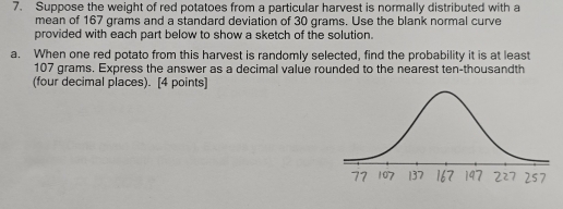 Suppose the weight of red potatoes from a particular harvest is normally distributed with a 
mean of 167 grams and a standard deviation of 30 grams. Use the blank normal curve 
provided with each part below to show a sketch of the solution. 
a. When one red potato from this harvest is randomly selected, find the probability it is at least
107 grams. Express the answer as a decimal value rounded to the nearest ten-thousandth 
(four decimal places). [4 points]