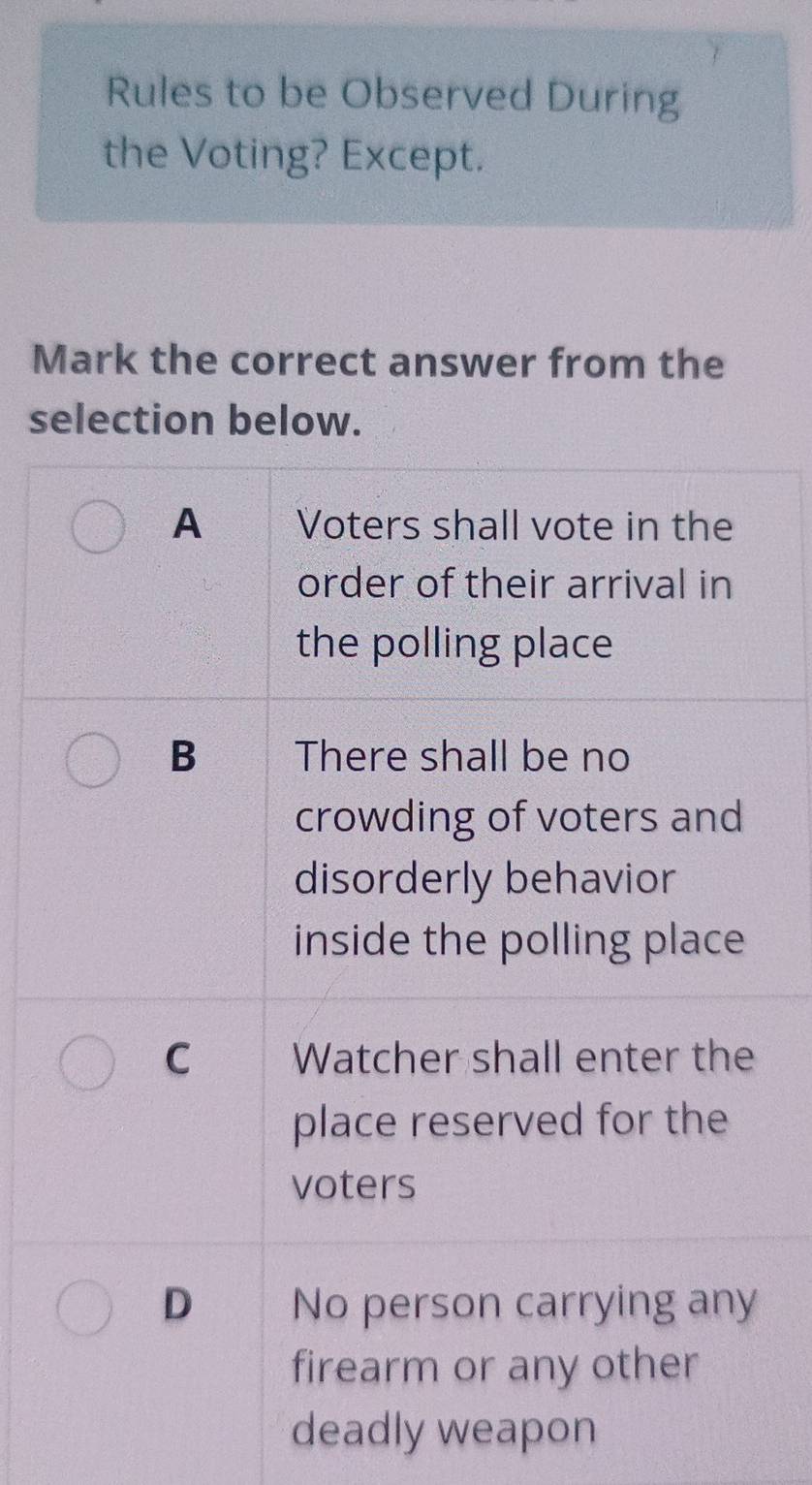 Rules to be Observed During
the Voting? Except.
Mark the correct answer from the
selection below.
A Voters shall vote in the
order of their arrival in
the polling place
B There shall be no
crowding of voters and
disorderly behavior
inside the polling place
C Watcher shall enter the
place reserved for the
voters
D No person carrying any
firearm or any other
deadly weapon