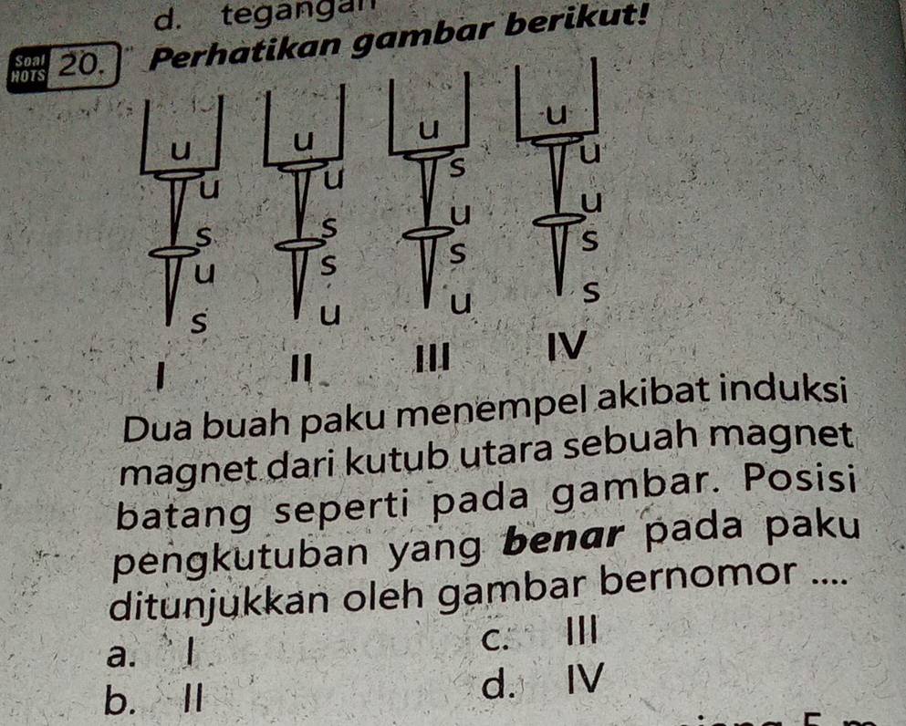 d. tegangan
HOTS 20. ] Perhatikan gambar berikut!
Soal I
u
u
u
u
u
S
u
u
u
u
s
S
S
u
S
S
S
s
u
U
I IV
Dua buah paku menempel akibat induksi
magnet dari kutub utara sebuah magnet
batang seperti pada gambar. Posisi
pengkutuban yang benɑr pada paku
ditunjukkan oleh gambar bernomor ....
a. ` I c. Ⅲ
b. II d. I