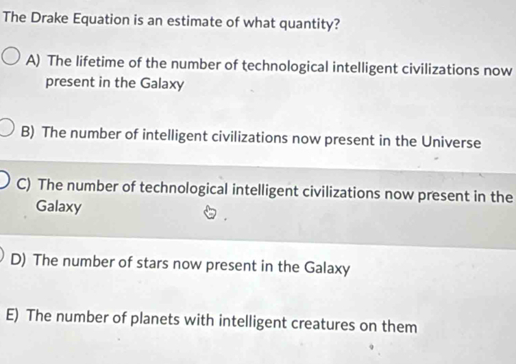 The Drake Equation is an estimate of what quantity?
A) The lifetime of the number of technological intelligent civilizations now
present in the Galaxy
B) The number of intelligent civilizations now present in the Universe
C) The number of technological intelligent civilizations now present in the
Galaxy
D) The number of stars now present in the Galaxy
E) The number of planets with intelligent creatures on them