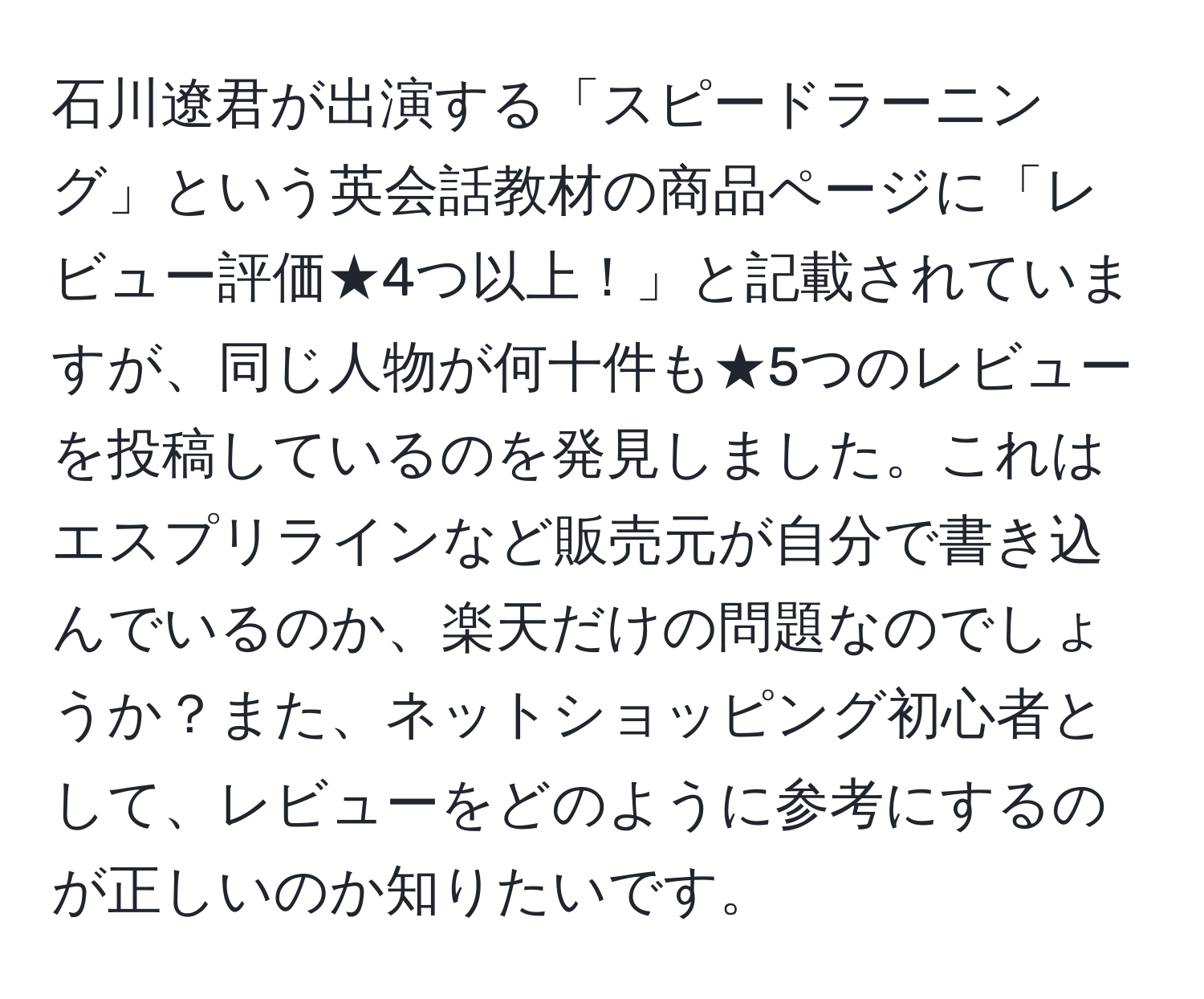 石川遼君が出演する「スピードラーニング」という英会話教材の商品ページに「レビュー評価★4つ以上！」と記載されていますが、同じ人物が何十件も★5つのレビューを投稿しているのを発見しました。これはエスプリラインなど販売元が自分で書き込んでいるのか、楽天だけの問題なのでしょうか？また、ネットショッピング初心者として、レビューをどのように参考にするのが正しいのか知りたいです。