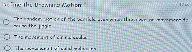 Define the Browning Motion: * 10 poir
The random motion of the particle even when there was no movement to
cause the jiggle.
The movement of air molecules
The movememnt of solid molecules