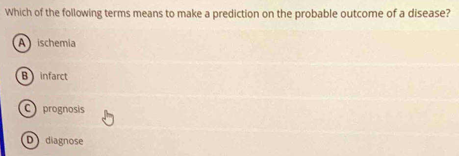 Which of the following terms means to make a prediction on the probable outcome of a disease?
A ischemia
Binfarct
C prognosis
D diagnose