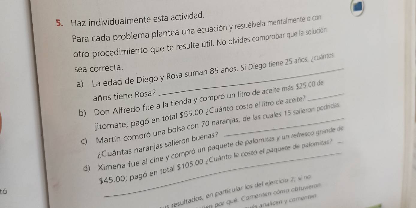 Haz individualmente esta actividad. 
Para cada problema plantea una ecuación y resuélvela mentalmente o con 
otro procedimiento que te resulte útil. No olvides comprobar que la solución 
sea correcta._ 
a) La edad de Diego y Rosa suman 85 años. Si Diego tiene 25 años, ¿cuántos 
años tiene Rosa? 
b) Don Alfredo fue a la tienda y compró un litro de aceite más $25.00 de 
jitomate; pagó en total $55.00 ¿Cuánto costo el litro de aceite? 
c) Martín compró una bolsa con 70 naranjas, de las cuales 15 salieron podridas_ 
¿Cuántas naranjas salieron buenas? 
d) Ximena fue al cine y compró un paquete de palomitas y un refresco grande de
$45.00; pagó en total $105.00 ¿Cuánto le costó el paquete de palomitas? 
1s resultados, en particular los del ejercicio 2; sí no 
tó 
en por qué. Comenten cómo abtuvieron 
és c comente