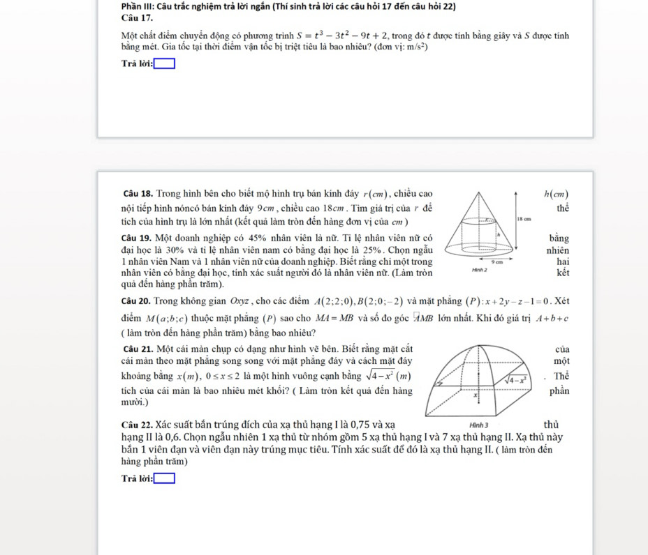 Phần III: Câu trắc nghiệm trả lời ngắn (Thí sinh trả lời các câu hỏi 17 đến câu hỏi 22)
Câu 17.
Một chất điểm chuyển động có phương trình S=t^3-3t^2-9t+2 2, trong đó t được tính bằng giây và S được tính
bằng mét. Gia tốc tại thời điểm vận tốc bị triệt tiêu là bao nhiêu? (đe mvi:m/s^2)
Trả lời :□
Câu 18. Trong hình bên cho biết mộ hình trụ bán kính đáy r(cm) , chiều cao h(cm)
nội tiếp hình nóncó bán kính đáy 9cm , chiều cao 18cm. Tìm giá trị của r đề thể
tích của hình trụ là lớn nhất (kết quả làm tròn đến hàng đơn vị của cm )
Câu 19. Một doanh nghiệp có 45% nhân viên là nữ. Tỉ lệ nhân viên nữ có bằng
đại học là 30% và ti lệ nhân viên nam có bằng đại học là 25%. Chọn ngẫu nhiên
1 nhân viên Nam và 1 nhân viên nữ của doanh nghiệp. Biết rằng chi một trong
nhân viên có bằng đại học, tính xác suất người đó là nhân viên nữ. (Làm tròn kết hai
quả đến hàng phần trăm).
Câu 20. Trong không gian Oxyz , cho các điểm A(2;2;0),B(2;0;-2) và mặt phắng (P):x+2y-z-1=0. Xét
điểm M(a;b;c) thuộc mặt phẳng (P) sao cho MA=MB và số đo góc AMB lớn nhất. Khi đó giá trị A+b+c
( làm tròn đến hàng phần trăm) bằng bao nhiêu?
Câu 21. Một cái màn chụp có dạng như hình vẽ bên. Biết rằng mặt cắtcủa
cái màn theo mặt phẳng song song với mặt phẳng đáy và cách mặt đáymột
khoảng bằng x(m),0≤ x≤ 2 là một hình vuông cạnh bằng sqrt(4-x^2)(m) Thể
tích của cái màn là bao nhiêu mét khối? ( Làm tròn kết quả đến hàngphần
mười.)
Câu 22. Xác suất bắn trúng đích của xạ thủ hạng I là 0,75 và xạthủ
hạng II là 0,6. Chọn ngẫu nhiên 1 xạ thủ từ nhóm gồm 5 xạ thủ hạng I và 7 xạ thủ hạng II. Xạ thủ này
bắn 1 viên đạn và viên đạn này trúng mục tiêu. Tính xác suất để đó là xạ thủ hạng II. ( làm tròn đến
hàng phần trăm)
Trả lời :□